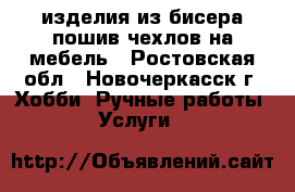 изделия из бисера пошив чехлов на мебель - Ростовская обл., Новочеркасск г. Хобби. Ручные работы » Услуги   